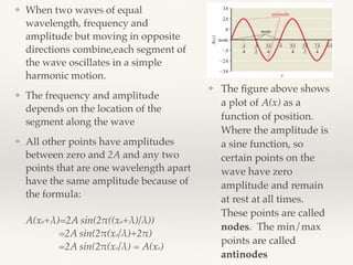 ❖ When two waves of equal
wavelength, frequency and
amplitude but moving in opposite
directions combine,each segment of
the wave oscillates in a simple
harmonic motion.
❖ The frequency and amplitude
depends on the location of the
segment along the wave
❖ All other points have amplitudes
between zero and 2A and any two
points that are one wavelength apart
have the same amplitude because of
the formula: 
 
A(xo+λ)=2A sin(2!((xo+λ)/λ)) 
=2A sin(2!(xo/λ)+2!) 
=2A sin(2!(xo/λ) = A(xo)
❖ The ﬁgure above shows
a plot of A(x) as a
function of position.
Where the amplitude is
a sine function, so
certain points on the
wave have zero
amplitude and remain
at rest at all times.
These points are called
nodes. The min/max
points are called
antinodes
 