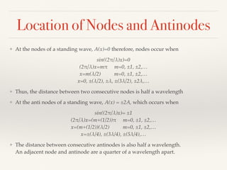 Location of Nodes and Antinodes
❖ At the nodes of a standing wave, A(x)=0 therefore, nodes occur when
sin((2!/λ)x)=0 
(2!/λ)x=m! m=0, ±1, ±2,… 
x=m(λ/2) m=0, ±1, ±2,… 
x=0, ±(λ/2), ±λ, ±(3λ/2), ±2λ,…
❖ Thus, the distance between two consecutive nodes is half a wavelength
❖ At the anti nodes of a standing wave, A(x) = ±2A, which occurs when
sin((2!/λ)x)= ±1 
(2!/λ)x=(m+(1/2))! m=0, ±1, ±2,… 
x=(m+(1/2))(λ/2) m=0, ±1, ±2,… 
x=±(λ/4), ±(3λ/4), ±(5λ/4),…
❖ The distance between consecutive antinodes is also half a wavelength. 
An adjacent node and antinode are a quarter of a wavelength apart. 
 