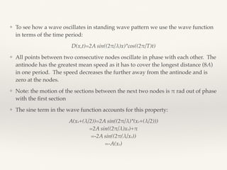 ❖ To see how a wave oscillates in standing wave pattern we use the wave function
in terms of the time period:
D(x,t)=2A sin((2!/λ)x)*cos((2!/T)t)
❖ All points between two consecutive nodes oscillate in phase with each other. The
antinode has the greatest mean speed as it has to cover the longest distance (8A)
in one period. The speed decreases the further away from the antinode and is
zero at the nodes.
❖ Note: the motion of the sections between the next two nodes is ! rad out of phase
with the ﬁrst section
❖ The sine term in the wave function accounts for this property:
A(xo+(λ/2))=2A sin((2!/λ)*(xo+(λ/2))) 
=2A sin((2!/λ)xo)+! 
=-2A sin((2!(λ/xo)) 
=-A(xo)
 