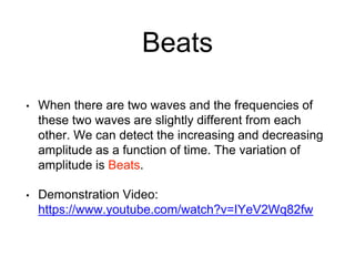 Beats
• When there are two waves and the frequencies of
these two waves are slightly different from each
other. We can detect the increasing and decreasing
amplitude as a function of time. The variation of
amplitude is Beats.
• Demonstration Video:
https://www.youtube.com/watch?v=IYeV2Wq82fw
 