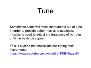 Tune
• Sometimes beats will make instruments out of tune.
In order to provide better musics to audience,
musicians need to adjust the frequency of its notes
until the beats disappear.
• This is a video that musicians are tuning their
instruments:
https://www.youtube.com/watch?v=KfSH1ezevjM
 