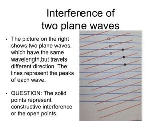Interference of
two plane waves
• The picture on the right
shows two plane waves,
which have the same
wavelength,but travels
different direction. The
lines represent the peaks
of each wave.
• QUESTION: The solid
points represent
constructive interference
or the open points.
 