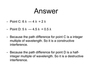 Answer
• Point C: 6 λ — 4 λ = 2 λ
• Point D: 5 λ — 4.5 λ = 0.5 λ
• Because the path difference for point C is a integer
multiple of wavelength. So it is a constructive
interference.
• Because the path difference for point D is a half-
integer multiple of wavelength. So it is a destructive
interference.
 