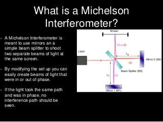 What is a Michelson
Interferometer?
• A Michelson Interferometer is
meant to use mirrors an a
simple beam splitter to shoot
two separate beams of light at
the same screen.
• By modifying the set up you can
easily create beams of light that
were in or out of phase.
• If the light took the same path
and was in phase, no
interference path should be
seen.
 
