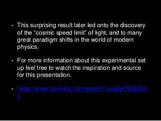• This surprising result later led onto the discovery
of the “cosmic speed limit” of light, and to many
great paradigm shifts in the world of modern
physics.
• For more information about this experimental set
up feel free to watch the inspiration and source
for this presentation.
• https://www.youtube.com/watch?v=uMaFB3jM2q
s
 