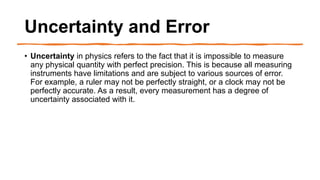 Uncertainty and Error
• Uncertainty in physics refers to the fact that it is impossible to measure
any physical quantity with perfect precision. This is because all measuring
instruments have limitations and are subject to various sources of error.
For example, a ruler may not be perfectly straight, or a clock may not be
perfectly accurate. As a result, every measurement has a degree of
uncertainty associated with it.
 
