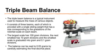 Triple Beam Balance
• The triple beam balance is a typical instrument
used to measure the mass of various objects.
• It consists of three beams, each of which is
provided with a single sliding weight that has a
size corresponding to the gradations of the
notched scale on each beam.
• The largest scale has 100 gram divisions, the next
smallest has 10 gram divisions and the smallest
scale is graduated into gram and 0.1 gram
divisions.
• The balance can be read to 0.05 grams by
carefully estimating the final decimal place.
 