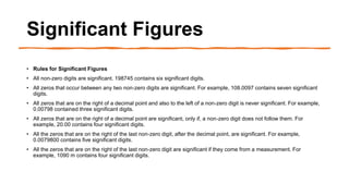 Significant Figures
• Rules for Significant Figures
• All non-zero digits are significant. 198745 contains six significant digits.
• All zeros that occur between any two non-zero digits are significant. For example, 108.0097 contains seven significant
digits.
• All zeros that are on the right of a decimal point and also to the left of a non-zero digit is never significant. For example,
0.00798 contained three significant digits.
• All zeros that are on the right of a decimal point are significant, only if, a non-zero digit does not follow them. For
example, 20.00 contains four significant digits.
• All the zeros that are on the right of the last non-zero digit, after the decimal point, are significant. For example,
0.0079800 contains five significant digits.
• All the zeros that are on the right of the last non-zero digit are significant if they come from a measurement. For
example, 1090 m contains four significant digits.
 