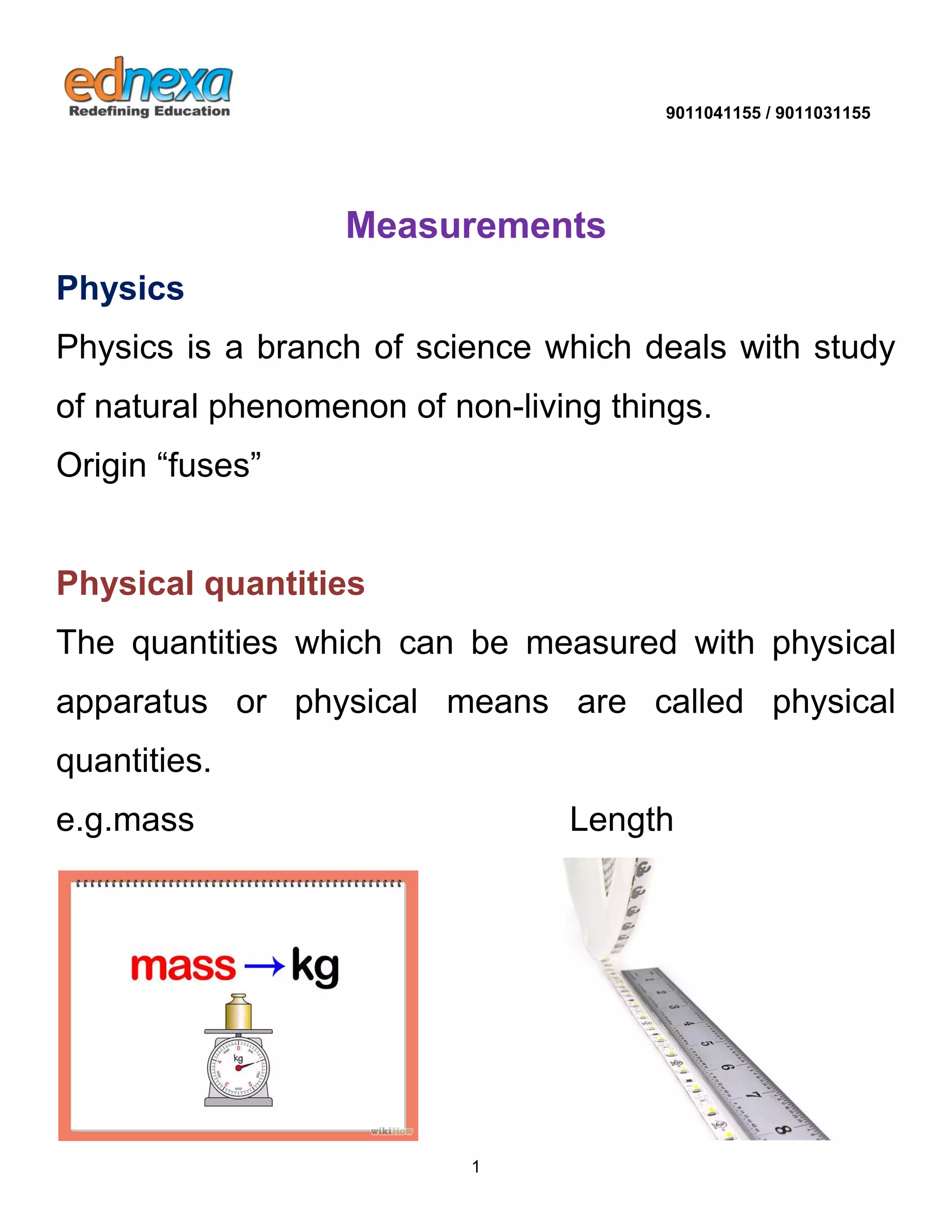 9011041155 / 9011031155 
1 
Measurements Physics Physics is a branch of science which deals with study of natural phenomenon of non-living things. Origin “fuses” 
Physical quantities 
The quantities which can be measured with physical apparatus or physical means are called physical quantities. e.g.mass Length 
 