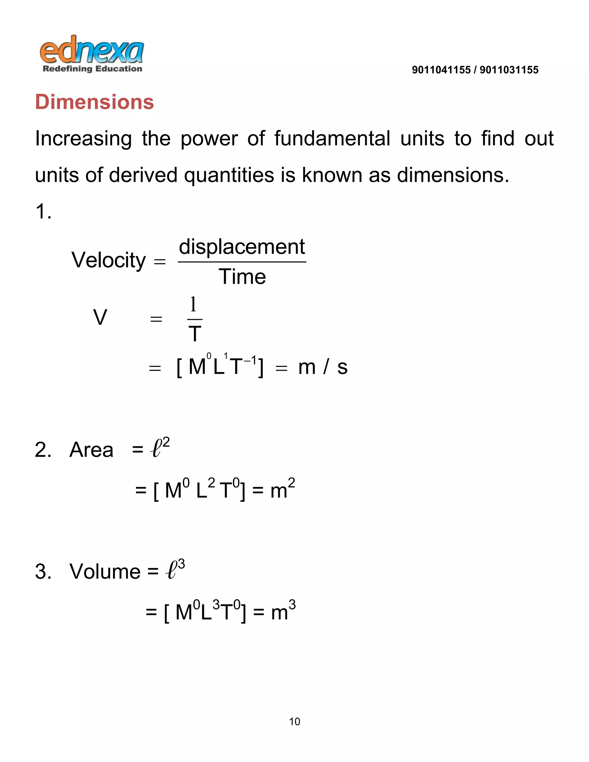 9011041155 / 9011031155 
10 
Dimensions 
Increasing the power of fundamental units to find out 
units of derived quantities is known as dimensions. 
1. 
0 1 1 
displacement 
Velocity 
Time 
V 
T 
[ M L T ] m / s  
 
 
  
l 
2. Area = ℓ2 
= [ M0 L2 T0] = m2 
3. Volume = ℓ3 
= [ M0L3T0] = m3 
 