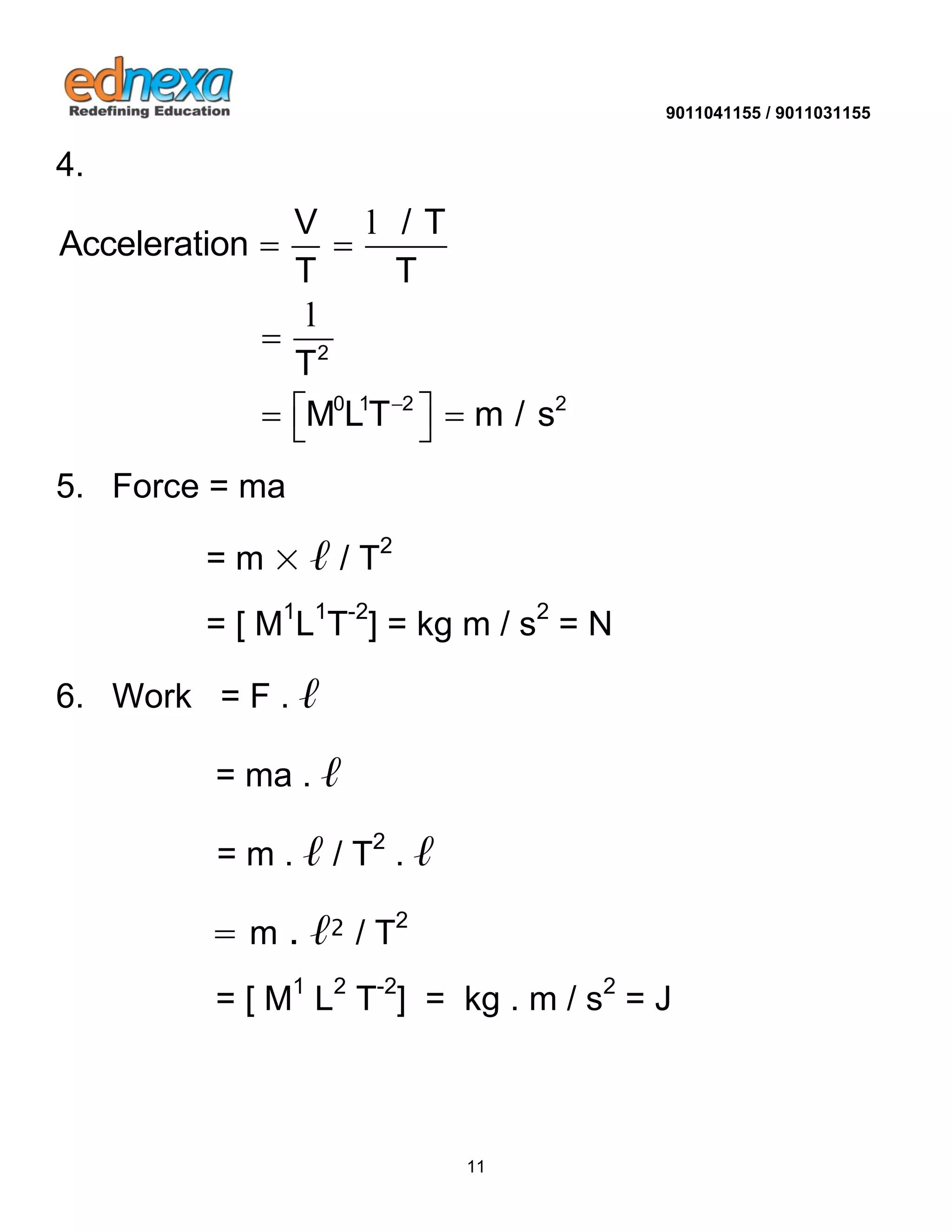 9011041155 / 9011031155 
11 
4. 
2 
0 1 2 2 
V / T 
Acceleration 
T T 
T 
M LT m / s  
  
 
    
l 
l 
5. Force = ma 
= m × ℓ / T2 
= [ M1L1T-2] = kg m / s2 = N 
6. Work = F . ℓ 
= ma . ℓ 
= m . ℓ / T2 . ℓ 
= m . ℓ2 / T2 
= [ M1 L2 T-2] = kg . m / s2 = J 
 