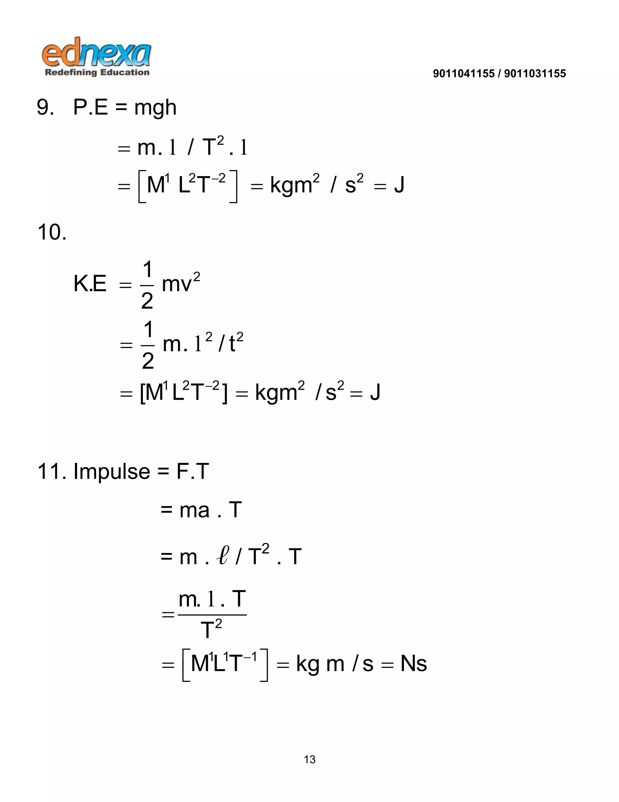 9011041155 / 9011031155 
13 
9. P.E = mgh 
2 
1 2 2 2 2 
m. / T . 
M L T kgm / s J  
 
     
l l 
10. 
2 
2 2 
1 2 2 2 2 
1 
K.E mv 
2 
1 
m. / t 
2 
[M L T ] kgm / s J  
 
 
   
l 
11. Impulse = F.T 
= ma . T 
= m . ℓ / T2 . T 
2 
1 1 1 
m. . T 
T 
MLT kg m / s Ns  
 
     
l 
 