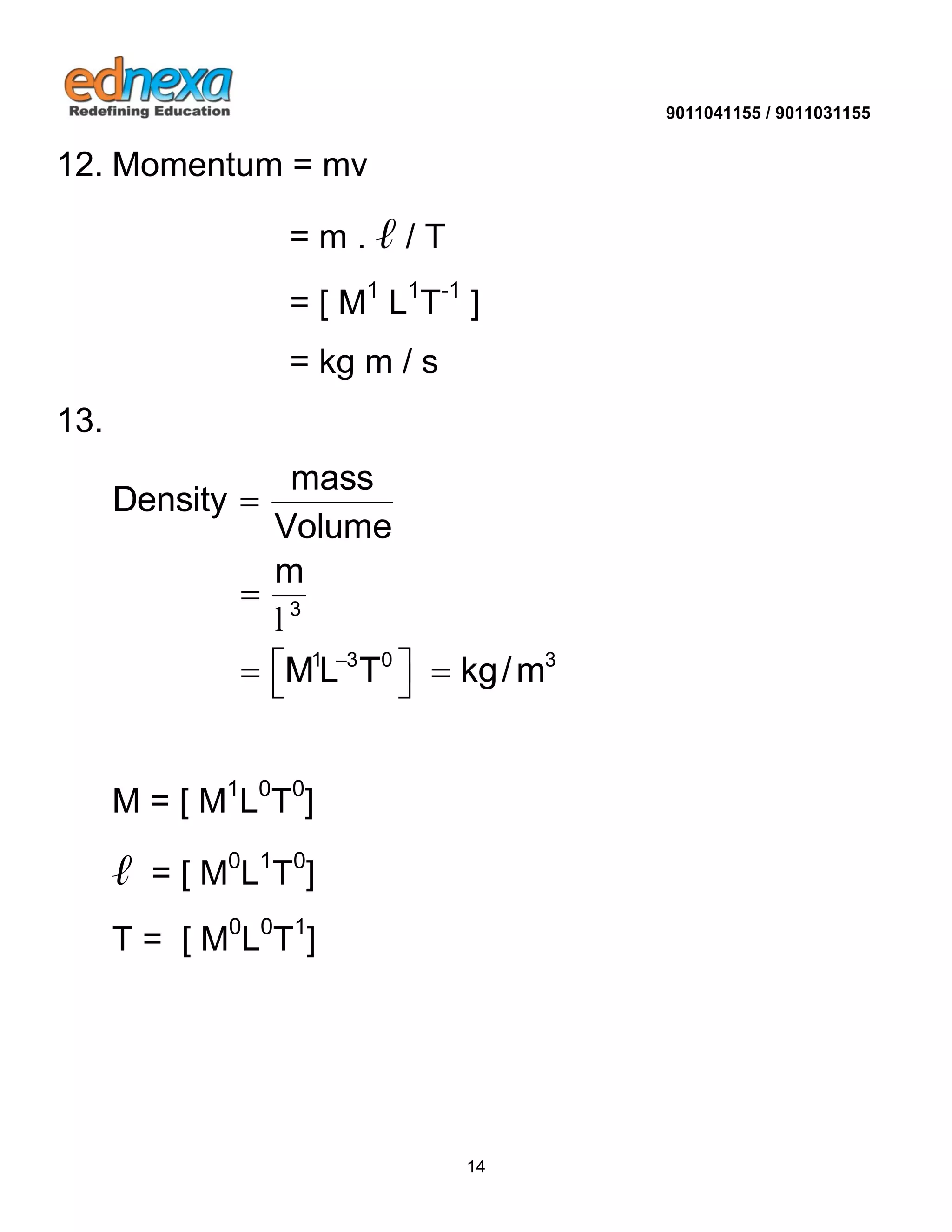 9011041155 / 9011031155 
14 
12. Momentum = mv 
= m . ℓ / T 
= [ M1 L1T-1 ] 
= kg m / s 
13. 
3 
1 3 0 3 
mass 
Density 
Volume 
m 
ML T kg/m  
 
 
    
l 
M = [ M1L0T0] 
ℓ = [ M0L1T0] 
T = [ M0L0T1] 
 