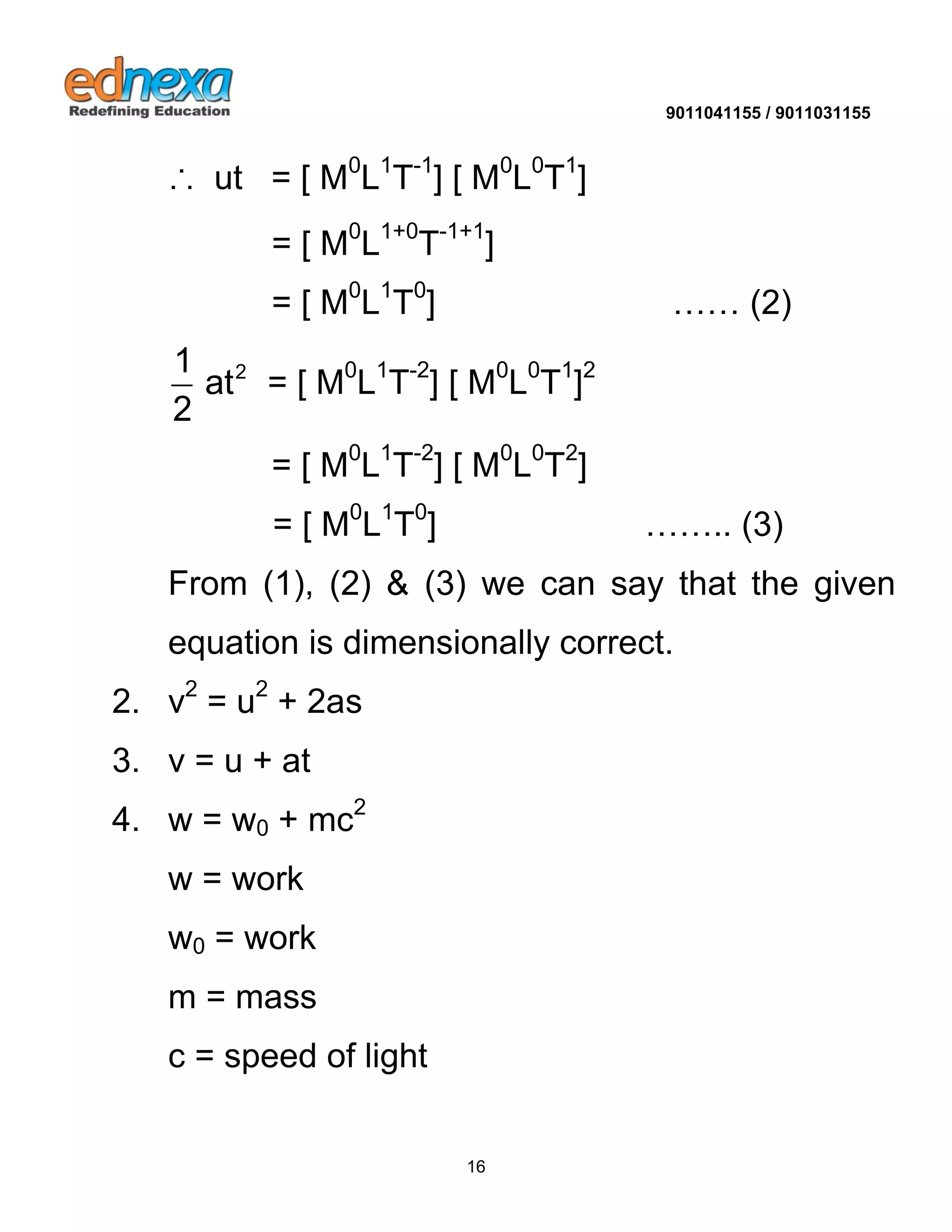 9011041155 / 9011031155 
16 
∴ ut = [ M0L1T-1] [ M0L0T1] 
= [ M0L1+0T-1+1] 
= [ M0L1T0] …… (2) 
2 1 
at 
2 
= [ M0L1T-2] [ M0L0T1]2 
= [ M0L1T-2] [ M0L0T2] 
= [ M0L1T0] …….. (3) 
From (1), (2) & (3) we can say that the given 
equation is dimensionally correct. 
2. v2 = u2 + 2as 
3. v = u + at 
4. w = w0 + mc2 
w = work 
w0 = work 
m = mass 
c = speed of light 
 