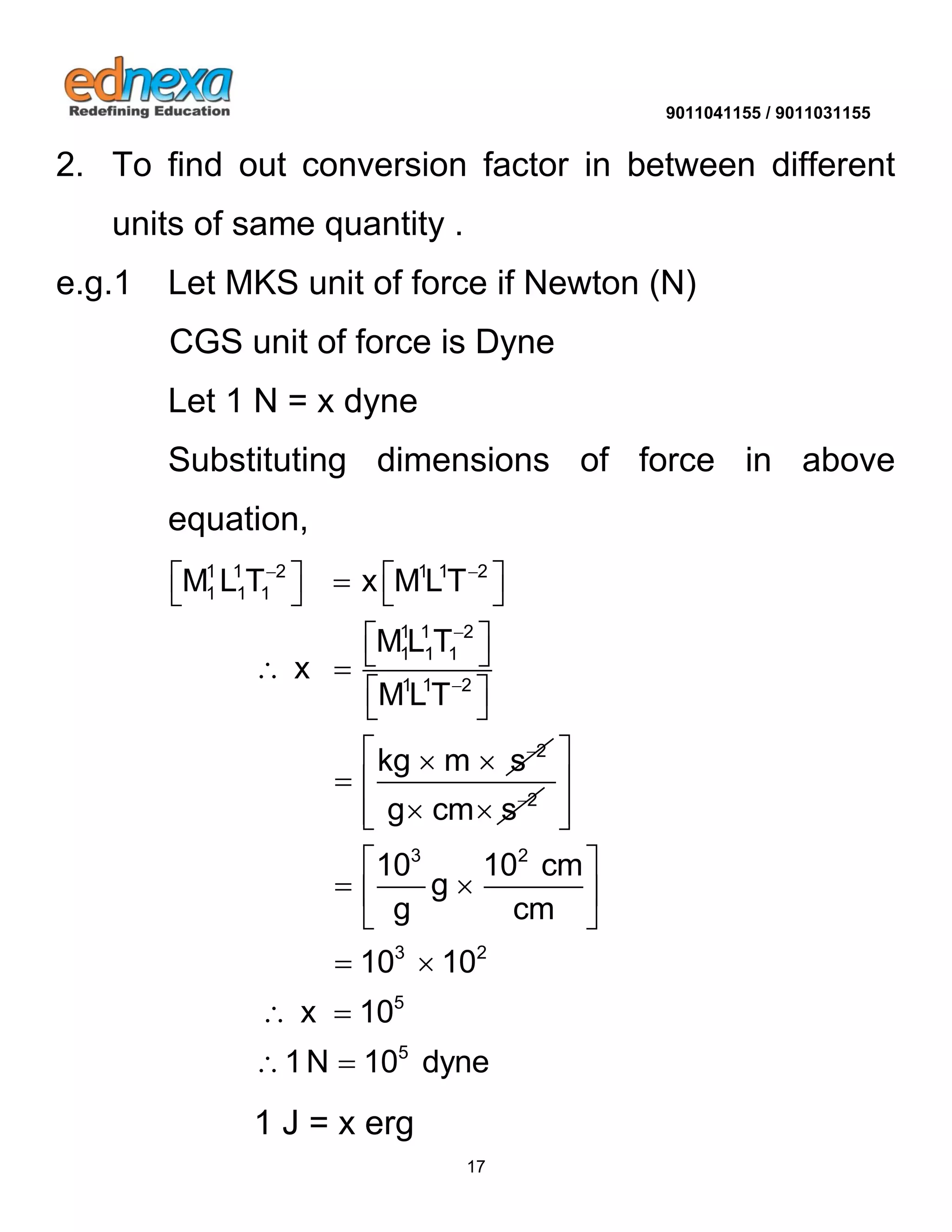 9011041155 / 9011031155 
17 
2. To find out conversion factor in between different 
units of same quantity . 
e.g.1 Let MKS unit of force if Newton (N) 
CGS unit of force is Dyne 
Let 1 N = x dyne 
Substituting dimensions of force in above 
equation, 
1 1 2 1 1 2 
1 1 1 
1 1 2 
1 1 1 
1 1 2 
2 
M L T x MLT 
ML T 
x 
MLT 
kg m s 
  
 
 
 
     
    
  
  
 
2 g cm s   
3 2 
3 2 
5 
5 
10 10 cm 
g 
g cm 
10 10 
x 10 
1N 10 dyne 
  
  
  
  
    
  
  
  
  
1 J = x erg 
 