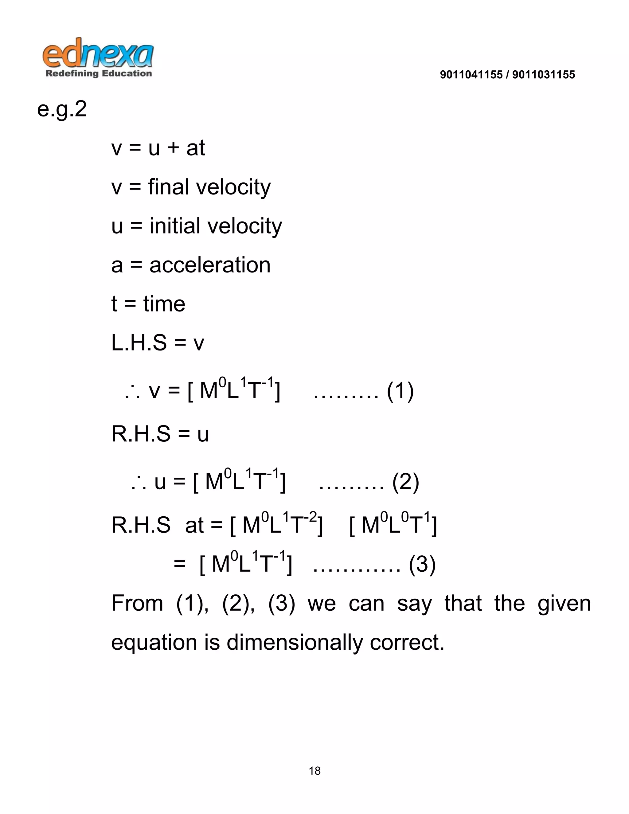 9011041155 / 9011031155 
18 
e.g.2 v = u + at v = final velocity u = initial velocity a = acceleration t = time L.H.S = v ∴ v = [ M0L1T-1] ……… (1) R.H.S = u ∴ u = [ M0L1T-1] ……… (2) R.H.S at = [ M0L1T-2] [ M0L0T1] = [ M0L1T-1] ………… (3) From (1), (2), (3) we can say that the given equation is dimensionally correct. 
 