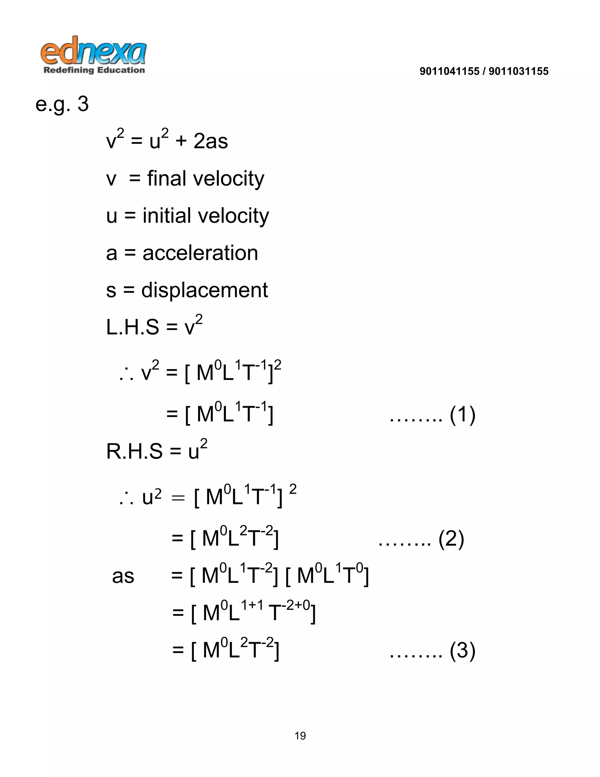 9011041155 / 9011031155 
19 
e.g. 3 v2 = u2 + 2as v = final velocity u = initial velocity a = acceleration s = displacement L.H.S = v2 ∴ v2 = [ M0L1T-1]2 = [ M0L1T-1] …….. (1) R.H.S = u2 ∴ u2 = [ M0L1T-1] 2 = [ M0L2T-2] …….. (2) as = [ M0L1T-2] [ M0L1T0] = [ M0L1+1 T-2+0] = [ M0L2T-2] …….. (3)  