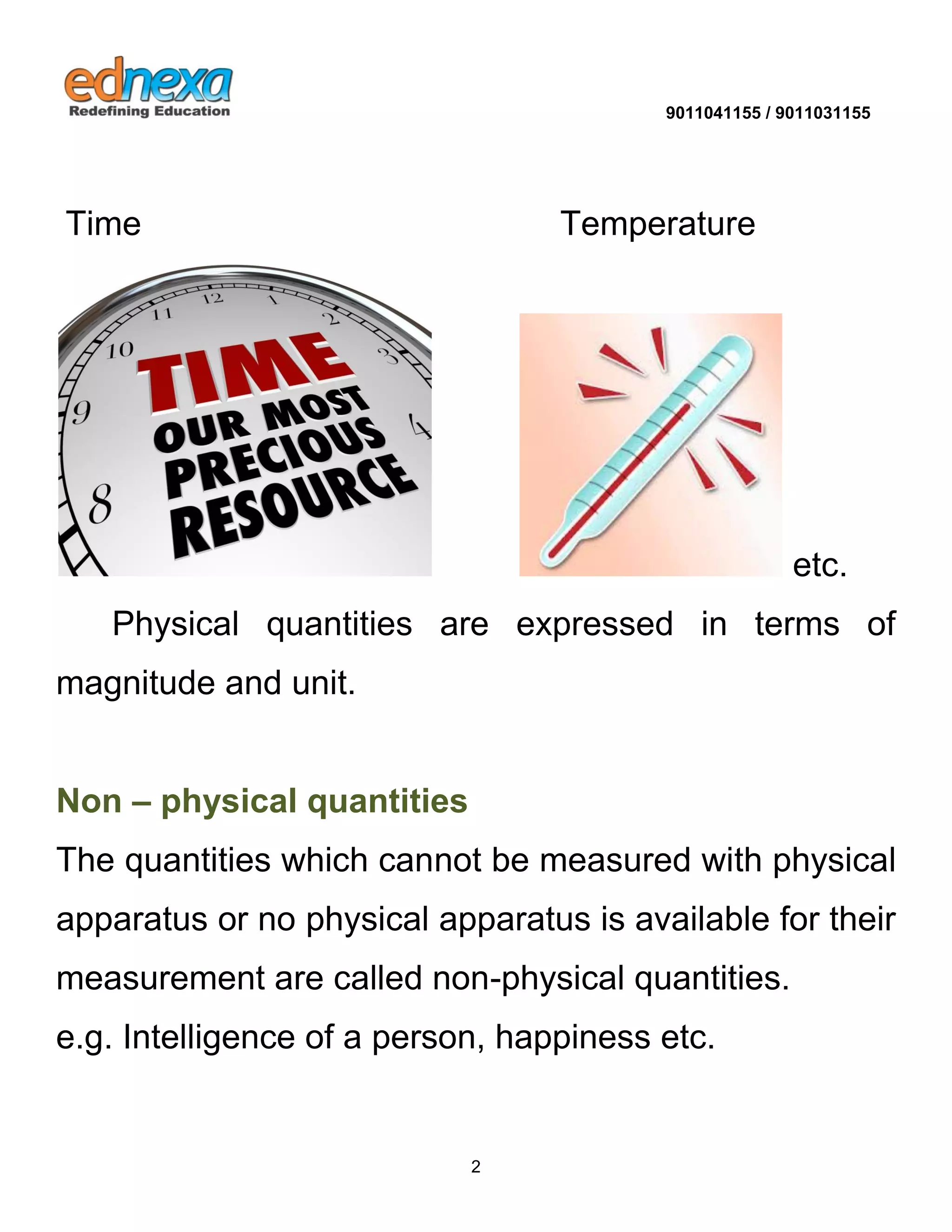 9011041155 / 9011031155 
2 
Time Temperature 
etc. 
Physical quantities are expressed in terms of magnitude and unit. Non – physical quantities 
The quantities which cannot be measured with physical apparatus or no physical apparatus is available for their measurement are called non-physical quantities. 
e.g. Intelligence of a person, happiness etc.  