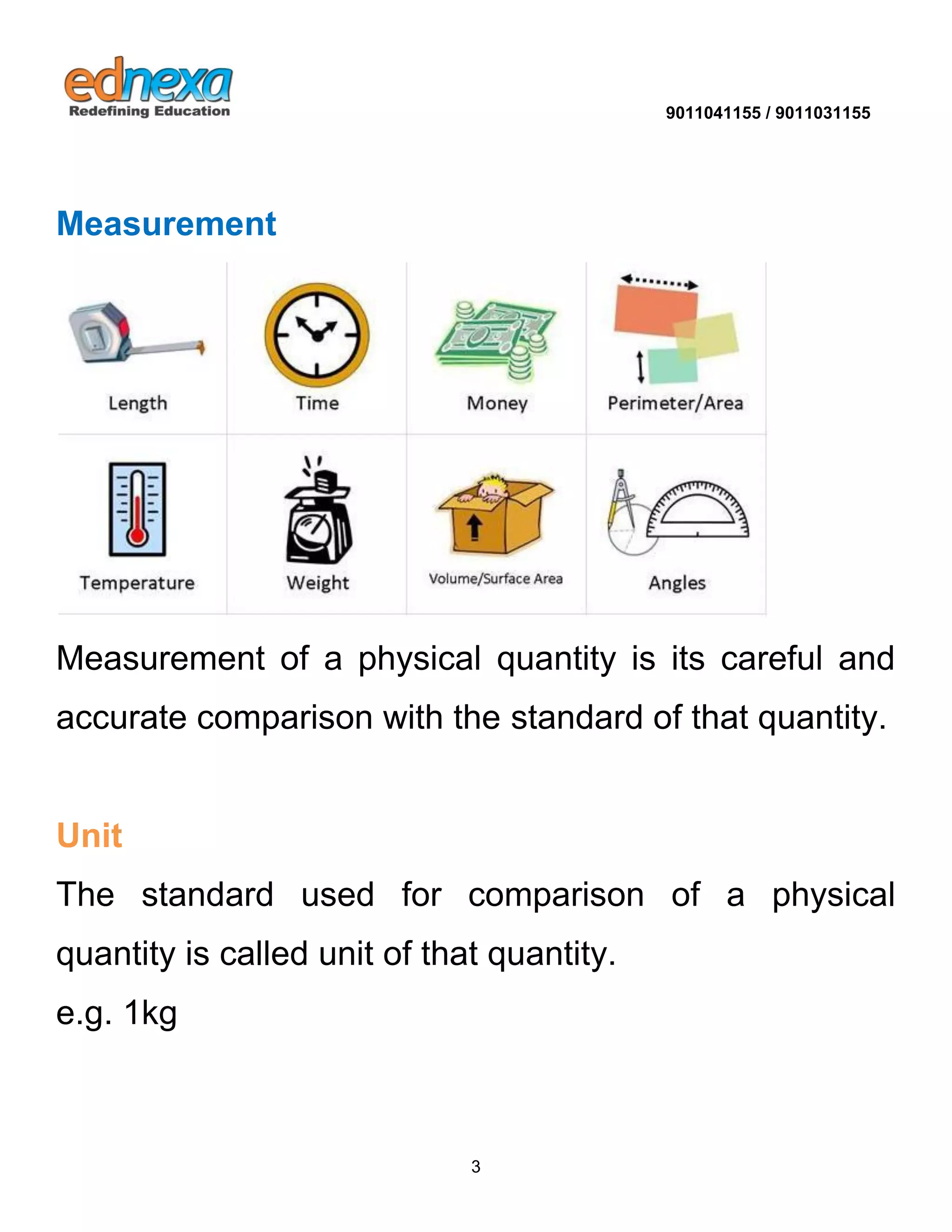 9011041155 / 9011031155 
3 
Measurement 
Measurement of a physical quantity is its careful and accurate comparison with the standard of that quantity. Unit 
The standard used for comparison of a physical quantity is called unit of that quantity. e.g. 1kg 
 