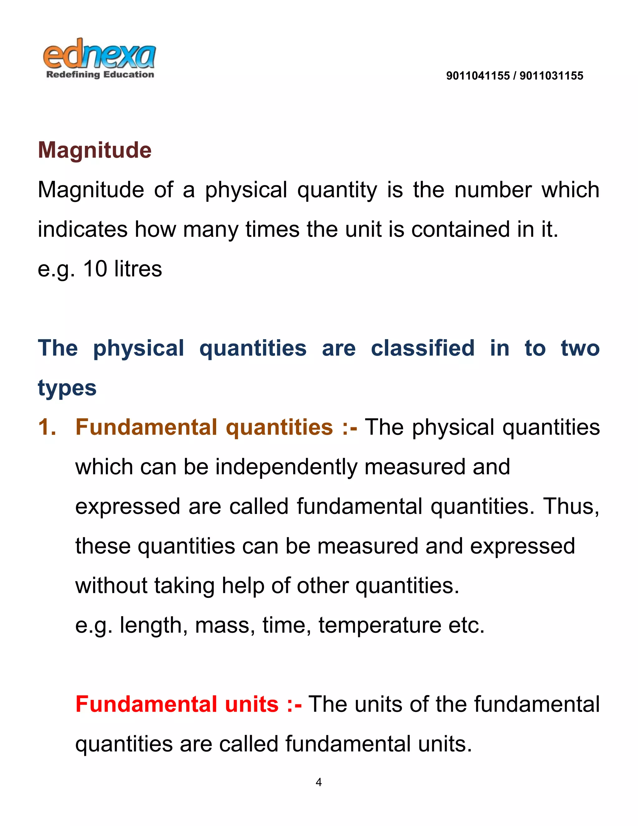 9011041155 / 9011031155 
4 
Magnitude 
Magnitude of a physical quantity is the number which indicates how many times the unit is contained in it. e.g. 10 litres 
The physical quantities are classified in to two types 
1. Fundamental quantities :- The physical quantities which can be independently measured and expressed are called fundamental quantities. Thus, these quantities can be measured and expressed without taking help of other quantities. e.g. length, mass, time, temperature etc. 
Fundamental units :- The units of the fundamental quantities are called fundamental units.  
