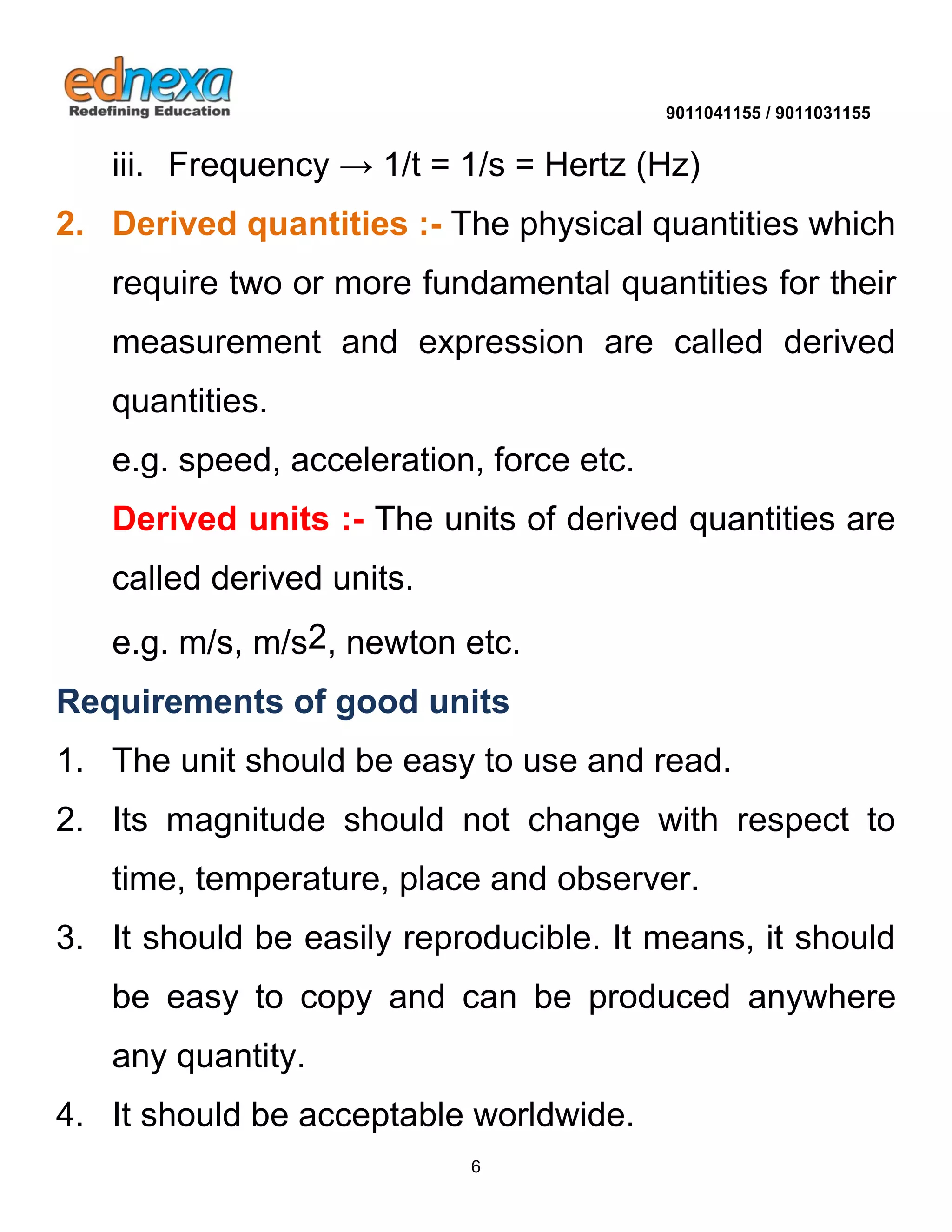 9011041155 / 9011031155 
6 
iii. Frequency → 1/t = 1/s = Hertz (Hz) 
2. Derived quantities :- The physical quantities which require two or more fundamental quantities for their measurement and expression are called derived quantities. 
e.g. speed, acceleration, force etc. 
Derived units :- The units of derived quantities are called derived units. 
e.g. m/s, m/s2, newton etc. 
Requirements of good units 
1. The unit should be easy to use and read. 
2. Its magnitude should not change with respect to time, temperature, place and observer. 
3. It should be easily reproducible. It means, it should be easy to copy and can be produced anywhere any quantity. 4. It should be acceptable worldwide.  