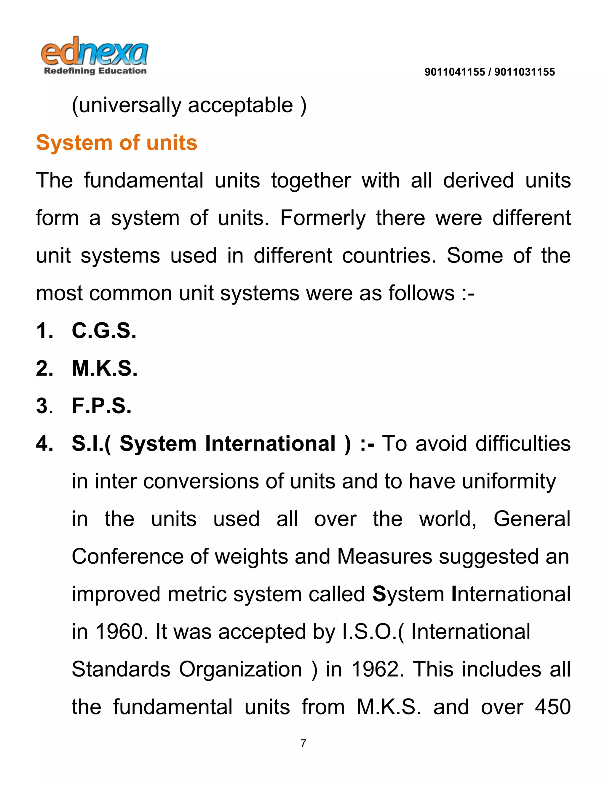 9011041155 / 9011031155 
7 
(universally acceptable ) System of units 
The fundamental units together with all derived units form a system of units. Formerly there were different unit systems used in different countries. Some of the most common unit systems were as follows :- 1. C.G.S. 2. M.K.S. 3. F.P.S. 
4. S.I.( System International ) :- To avoid difficulties in inter conversions of units and to have uniformity 
in the units used all over the world, General Conference of weights and Measures suggested an 
improved metric system called System International in 1960. It was accepted by I.S.O.( International 
Standards Organization ) in 1962. This includes all the fundamental units from M.K.S. and over 450  