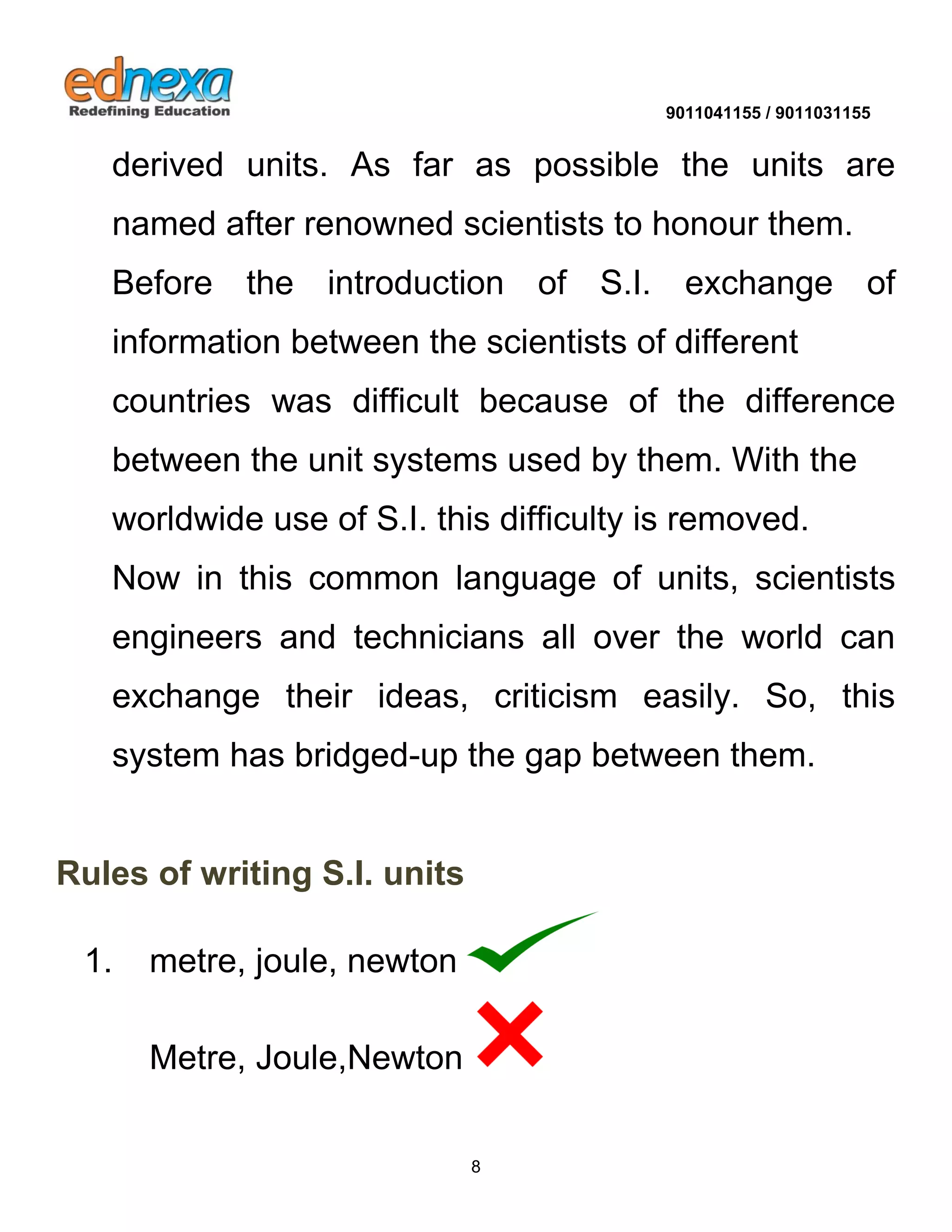 9011041155 / 9011031155 
8 
derived units. As far as possible the units are named after renowned scientists to honour them. 
Before the introduction of S.I. exchange of information between the scientists of different 
countries was difficult because of the difference between the unit systems used by them. With the worldwide use of S.I. this difficulty is removed. 
Now in this common language of units, scientists engineers and technicians all over the world can exchange their ideas, criticism easily. So, this system has bridged-up the gap between them. 
Rules of writing S.I. units 
1. metre, joule, newton 
Metre, Joule,Newton  
