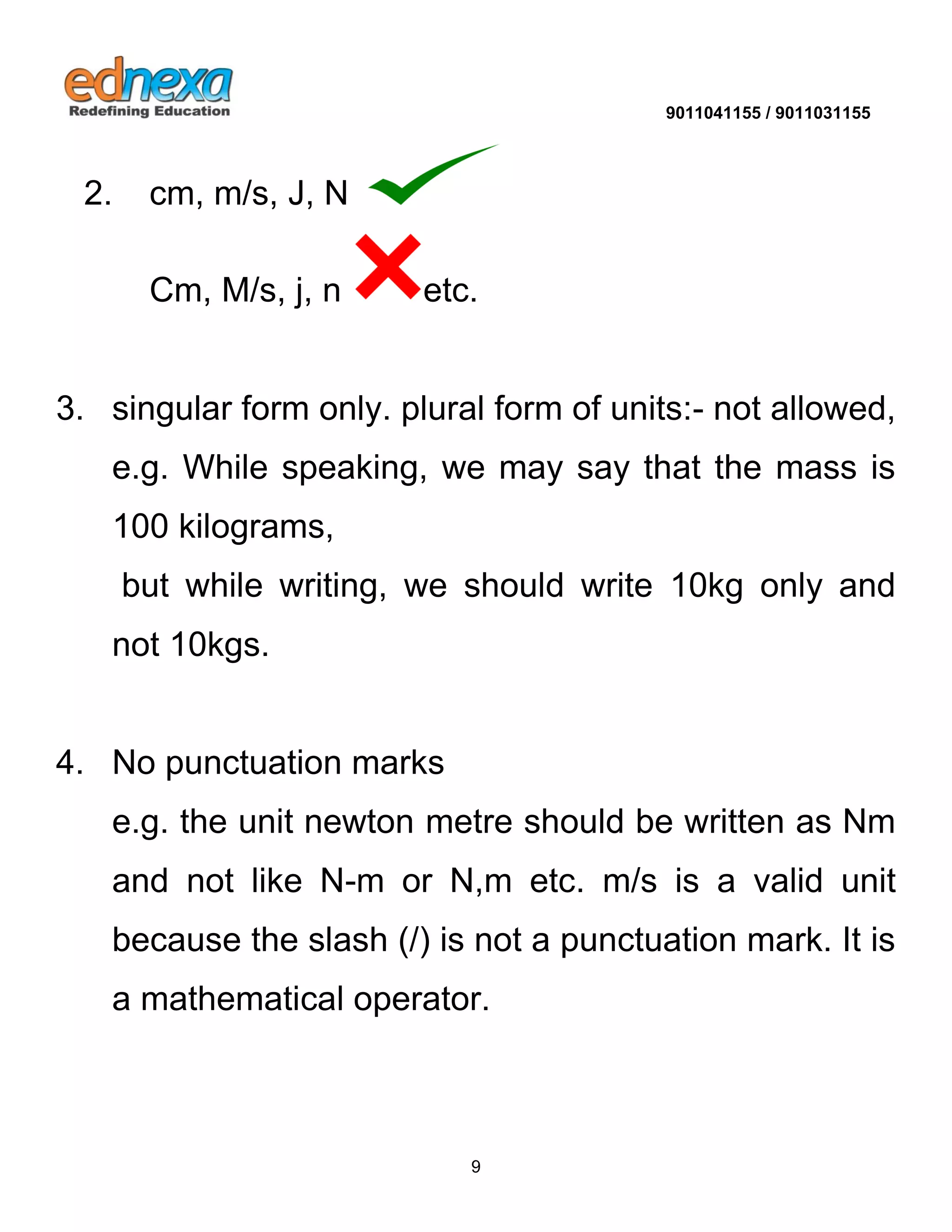 9011041155 / 9011031155 
9 
2. cm, m/s, J, N 
Cm, M/s, j, n etc. 3. singular form only. plural form of units:- not allowed, e.g. While speaking, we may say that the mass is 100 kilograms, 
but while writing, we should write 10kg only and not 10kgs. 4. No punctuation marks 
e.g. the unit newton metre should be written as Nm and not like N-m or N,m etc. m/s is a valid unit because the slash (/) is not a punctuation mark. It is a mathematical operator.  