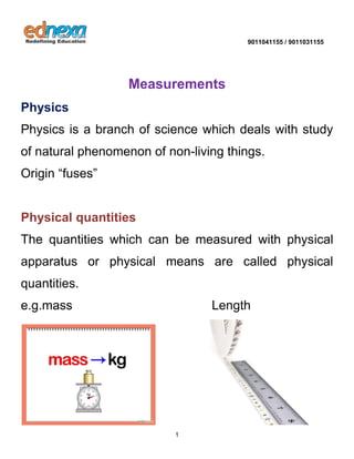 9011041155 / 9011031155 
1 
Measurements Physics Physics is a branch of science which deals with study of natural phenomenon of non-living things. Origin “fuses” 
Physical quantities 
The quantities which can be measured with physical apparatus or physical means are called physical quantities. e.g.mass Length 
 