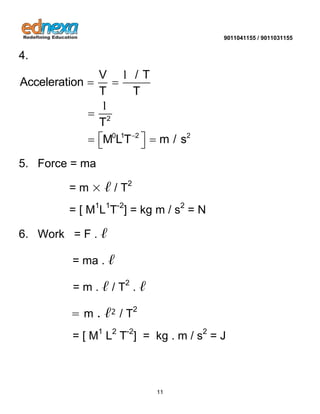 9011041155 / 9011031155 
11 
4. 
2 
0 1 2 2 
V / T 
Acceleration 
T T 
T 
M LT m / s  
  
 
    
l 
l 
5. Force = ma 
= m × ℓ / T2 
= [ M1L1T-2] = kg m / s2 = N 
6. Work = F . ℓ 
= ma . ℓ 
= m . ℓ / T2 . ℓ 
= m . ℓ2 / T2 
= [ M1 L2 T-2] = kg . m / s2 = J 
 