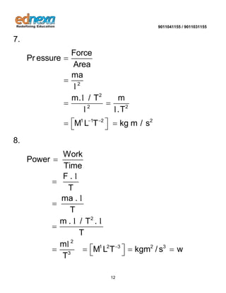 9011041155 / 9011031155 
12 
7. 
2 
2 
2 2 
1 1 2 2 
Force 
Pr essure 
Area 
ma 
m. / T m 
.T 
M L T kg m / s   
 
 
  
    
l 
l 
l l 
8. 
2 
2 
1 2 3 2 3 
3 
Work 
Power 
Time 
F . 
T 
ma . 
T 
m . / T . 
T 
m 
M L T kgm / s w 
T 
 
 
 
 
 
      
l 
l 
l l 
l 
 