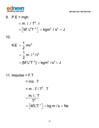9011041155 / 9011031155 
13 
9. P.E = mgh 
2 
1 2 2 2 2 
m. / T . 
M L T kgm / s J  
 
     
l l 
10. 
2 
2 2 
1 2 2 2 2 
1 
K.E mv 
2 
1 
m. / t 
2 
[M L T ] kgm / s J  
 
 
   
l 
11. Impulse = F.T 
= ma . T 
= m . ℓ / T2 . T 
2 
1 1 1 
m. . T 
T 
MLT kg m / s Ns  
 
     
l 
 