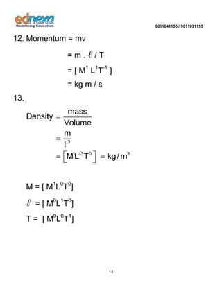 9011041155 / 9011031155 
14 
12. Momentum = mv 
= m . ℓ / T 
= [ M1 L1T-1 ] 
= kg m / s 
13. 
3 
1 3 0 3 
mass 
Density 
Volume 
m 
ML T kg/m  
 
 
    
l 
M = [ M1L0T0] 
ℓ = [ M0L1T0] 
T = [ M0L0T1] 
 