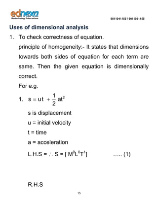 9011041155 / 9011031155 
15 
Uses of dimensional analysis 
1. To check correctness of equation. 
principle of homogeneity:- It states that dimensions 
towards both sides of equation for each term are 
same. Then the given equation is dimensionally 
correct. 
For e.g. 
1. 2 1 
s ut at 
2 
  
s is displacement 
u = initial velocity 
t = time 
a = acceleration 
L.H.S = ∴ S = [ M0L0T1] ….. (1) 
R.H.S 
 