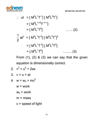 9011041155 / 9011031155 
16 
∴ ut = [ M0L1T-1] [ M0L0T1] 
= [ M0L1+0T-1+1] 
= [ M0L1T0] …… (2) 
2 1 
at 
2 
= [ M0L1T-2] [ M0L0T1]2 
= [ M0L1T-2] [ M0L0T2] 
= [ M0L1T0] …….. (3) 
From (1), (2) & (3) we can say that the given 
equation is dimensionally correct. 
2. v2 = u2 + 2as 
3. v = u + at 
4. w = w0 + mc2 
w = work 
w0 = work 
m = mass 
c = speed of light 
 