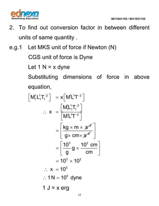 9011041155 / 9011031155 
17 
2. To find out conversion factor in between different 
units of same quantity . 
e.g.1 Let MKS unit of force if Newton (N) 
CGS unit of force is Dyne 
Let 1 N = x dyne 
Substituting dimensions of force in above 
equation, 
1 1 2 1 1 2 
1 1 1 
1 1 2 
1 1 1 
1 1 2 
2 
M L T x MLT 
ML T 
x 
MLT 
kg m s 
  
 
 
 
     
    
  
  
 
2 g cm s   
3 2 
3 2 
5 
5 
10 10 cm 
g 
g cm 
10 10 
x 10 
1N 10 dyne 
  
  
  
  
    
  
  
  
  
1 J = x erg 
 