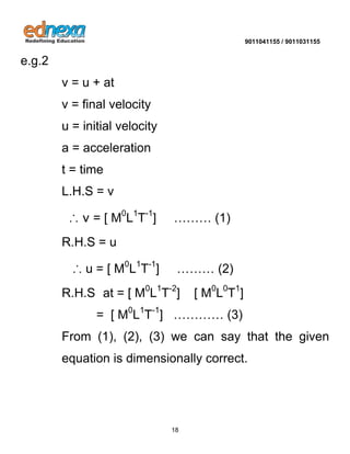 9011041155 / 9011031155 
18 
e.g.2 v = u + at v = final velocity u = initial velocity a = acceleration t = time L.H.S = v ∴ v = [ M0L1T-1] ……… (1) R.H.S = u ∴ u = [ M0L1T-1] ……… (2) R.H.S at = [ M0L1T-2] [ M0L0T1] = [ M0L1T-1] ………… (3) From (1), (2), (3) we can say that the given equation is dimensionally correct. 
 