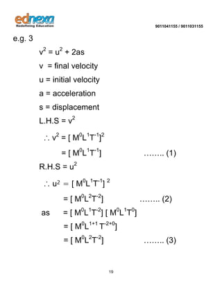 9011041155 / 9011031155 
19 
e.g. 3 v2 = u2 + 2as v = final velocity u = initial velocity a = acceleration s = displacement L.H.S = v2 ∴ v2 = [ M0L1T-1]2 = [ M0L1T-1] …….. (1) R.H.S = u2 ∴ u2 = [ M0L1T-1] 2 = [ M0L2T-2] …….. (2) as = [ M0L1T-2] [ M0L1T0] = [ M0L1+1 T-2+0] = [ M0L2T-2] …….. (3)  