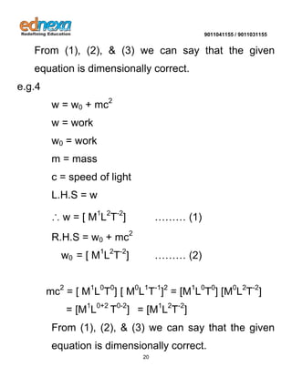 9011041155 / 9011031155 
20 
From (1), (2), & (3) we can say that the given equation is dimensionally correct. e.g.4 w = w0 + mc2 w = work w0 = work m = mass c = speed of light L.H.S = w ∴ w = [ M1L2T-2] ……… (1) R.H.S = w0 + mc2 w0 = [ M1L2T-2] ……… (2) mc2 = [ M1L0T0] [ M0L1T-1]2 = [M1L0T0] [M0L2T-2] = [M1L0+2 T0-2] = [M1L2T-2] 
From (1), (2), & (3) we can say that the given equation is dimensionally correct.  