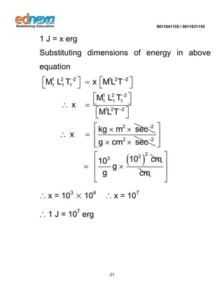 9011041155 / 9011031155 
21 
1 J = x erg 
Substituting dimensions of energy in above 
equation 
1 2 2 1 2 2 
1 1 1 
1 2 2 
1 1 1 
1 2 2 
2 2 
M L T x ML T 
M L T 
x 
ML T 
kg m sec 
x 
  
 
 
 
     
    
  
  
  
2 2 g cm sec   
 2 
3 102 cm 10 
g 
g 
  
  
  
  
cm 
  
  
  
  
∴ x = 103 × 104 ∴ x = 107 
∴ 1 J = 107 erg 
 