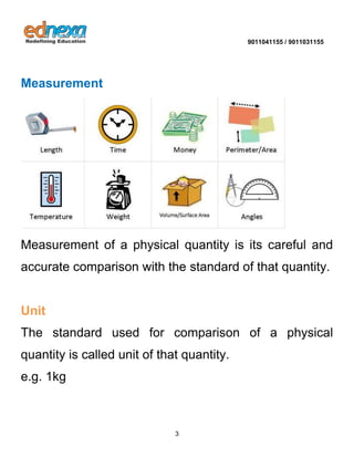 9011041155 / 9011031155 
3 
Measurement 
Measurement of a physical quantity is its careful and accurate comparison with the standard of that quantity. Unit 
The standard used for comparison of a physical quantity is called unit of that quantity. e.g. 1kg 
 