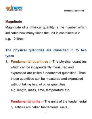 9011041155 / 9011031155 
4 
Magnitude 
Magnitude of a physical quantity is the number which indicates how many times the unit is contained in it. e.g. 10 litres 
The physical quantities are classified in to two types 
1. Fundamental quantities :- The physical quantities which can be independently measured and expressed are called fundamental quantities. Thus, these quantities can be measured and expressed without taking help of other quantities. e.g. length, mass, time, temperature etc. 
Fundamental units :- The units of the fundamental quantities are called fundamental units.  