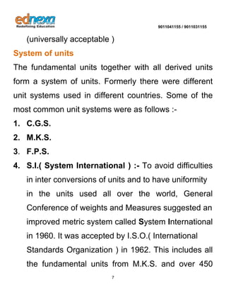 9011041155 / 9011031155 
7 
(universally acceptable ) System of units 
The fundamental units together with all derived units form a system of units. Formerly there were different unit systems used in different countries. Some of the most common unit systems were as follows :- 1. C.G.S. 2. M.K.S. 3. F.P.S. 
4. S.I.( System International ) :- To avoid difficulties in inter conversions of units and to have uniformity 
in the units used all over the world, General Conference of weights and Measures suggested an 
improved metric system called System International in 1960. It was accepted by I.S.O.( International 
Standards Organization ) in 1962. This includes all the fundamental units from M.K.S. and over 450  