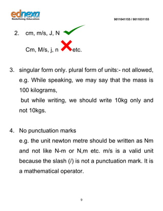 9011041155 / 9011031155 
9 
2. cm, m/s, J, N 
Cm, M/s, j, n etc. 3. singular form only. plural form of units:- not allowed, e.g. While speaking, we may say that the mass is 100 kilograms, 
but while writing, we should write 10kg only and not 10kgs. 4. No punctuation marks 
e.g. the unit newton metre should be written as Nm and not like N-m or N,m etc. m/s is a valid unit because the slash (/) is not a punctuation mark. It is a mathematical operator.  