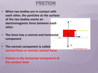 FRICTION
• When two bodies are in contact with
each other, the particles at the surface
of the two bodies exerts an
electromagnetic force between each
other.
• The force has a normal and horizontal
component
• The normal component is called
normal force or normal contact force
• Friction is the horizontal component of
the contact force
 
