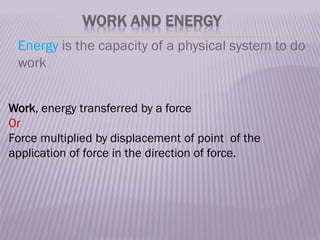WORK AND ENERGY
Energy is the capacity of a physical system to do
work
Work, energy transferred by a force
Or
Force multiplied by displacement of point of the
application of force in the direction of force.
 