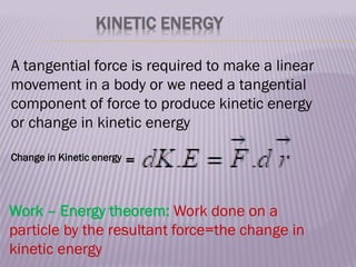 KINETIC ENERGY
A tangential force is required to make a linear
movement in a body or we need a tangential
component of force to produce kinetic energy
or change in kinetic energy
Change in Kinetic energy =
Work – Energy theorem: Work done on a
particle by the resultant force=the change in
kinetic energy
 