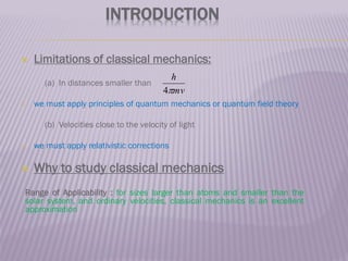 INTRODUCTION
 Limitations of classical mechanics:
(a) In distances smaller than
 we must apply principles of quantum mechanics or quantum field theory
(b) Velocities close to the velocity of light
 we must apply relativistic corrections
 Why to study classical mechanics
Range of Applicability : for sizes larger than atoms and smaller than the
solar system, and ordinary velocities, classical mechanics is an excellent
approximation
mv
h

4
 