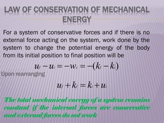 LAW OF CONSERVATION OF MECHANICAL
ENERGY
For a system of conservative forces and if there is no
external force acting on the system, work done by the
system to change the potential energy of the body
from its initial position to final position will be
)
( i
f
c
i
f k
k
w
u
u 





i
i
f
f u
k
k
u 


Upon rearranging
The total mechanical energy of a system remains
constant if the internal forces are conservative
and external forces do not work
 