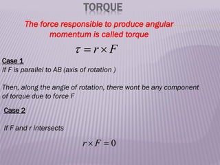 TORQUE
The force responsible to produce angular
momentum is called torque
F
r 


Case 1
If F is parallel to AB (axis of rotation )
Then, along the angle of rotation, there wont be any component
of torque due to force F
Case 2
If F and r intersects
0

 F
r
 